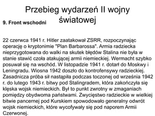 Przebieg wydarzeń II wojny
światowej
9. Front wschodni
22 czerwca 1941 r. Hitler zaatakował ZSRR, rozpoczynając
operację o kryptonimie "Plan Barbarossa". Armia radziecka
nieprzygotowana do walki na skutek błędów Stalina nie była w
stanie stawić czoła atakującej armii niemieckiej. Wermacht szybko
posuwał się na wschód. W listopadzie 1941 r. dotarł do Moskwy i
Leningradu. Wiosna 1942 doszło do kontrofensywy radzieckiej.
Zasadnicza próba sił nastąpiła podczas toczonej od września 1942
r. do lutego 1943 r. bitwy pod Stalingradem, która zakończyła się
klęska wojsk niemieckich. Był to punkt zwrotny w zmaganiach
pomiędzy obydwoma państwami. Zwycięstwo radzieckie w wielkiej
bitwie pancernej pod Kurskiem spowodowało generalny odwrót
wojsk niemieckich, które wycofywały się pod naporem Armii
Czerwonej.
 