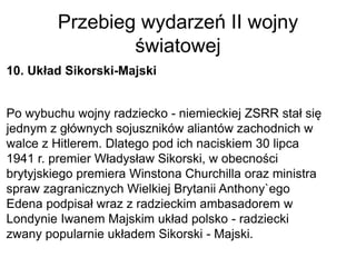 Przebieg wydarzeń II wojny
światowej
10. Układ Sikorski-Majski
Po wybuchu wojny radziecko - niemieckiej ZSRR stał się
jednym z głównych sojuszników aliantów zachodnich w
walce z Hitlerem. Dlatego pod ich naciskiem 30 lipca
1941 r. premier Władysław Sikorski, w obecności
brytyjskiego premiera Winstona Churchilla oraz ministra
spraw zagranicznych Wielkiej Brytanii Anthony`ego
Edena podpisał wraz z radzieckim ambasadorem w
Londynie Iwanem Majskim układ polsko - radziecki
zwany popularnie układem Sikorski - Majski.
 