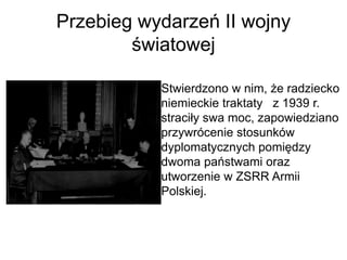 Przebieg wydarzeń II wojny
światowej
Stwierdzono w nim, że radziecko
niemieckie traktaty z 1939 r.
straciły swa moc, zapowiedziano
przywrócenie stosunków
dyplomatycznych pomiędzy
dwoma państwami oraz
utworzenie w ZSRR Armii
Polskiej.
 