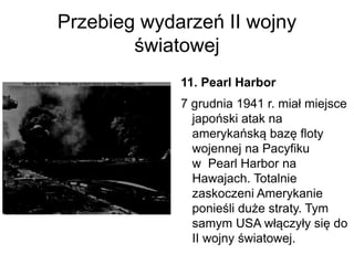 Przebieg wydarzeń II wojny
światowej
11. Pearl Harbor
7 grudnia 1941 r. miał miejsce
japoński atak na
amerykańską bazę floty
wojennej na Pacyfiku
w Pearl Harbor na
Hawajach. Totalnie
zaskoczeni Amerykanie
ponieśli duże straty. Tym
samym USA włączyły się do
II wojny światowej.
 