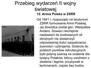 Przebieg wydarzeń II wojny
światowej
12. Armia Polska w ZSRR
Od 1941 r. rozpoczęto na terytorium
ZSRR formowanie Armii Polskiej.
Jej dowódca został gen. Władysław
Anders. Sowieci niechętnie
nastawieni do budowanych sił
zbrojnych nie dostarczyli
odpowiedniej ilości zaopatrzenia,
żywności i uzbrojenia. Dotarcie do
polskich punktów rekrutacyjnych
było jedyną szansą na ocalenie dla
tysięcy Polaków, którzy zwolnieni z
zesłania i łagrów, przybywali w
łachmanach, często bez butów.
 