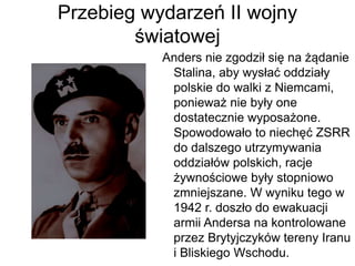 Przebieg wydarzeń II wojny
światowej
Anders nie zgodził się na żądanie
Stalina, aby wysłać oddziały
polskie do walki z Niemcami,
ponieważ nie były one
dostatecznie wyposażone.
Spowodowało to niechęć ZSRR
do dalszego utrzymywania
oddziałów polskich, racje
żywnościowe były stopniowo
zmniejszane. W wyniku tego w
1942 r. doszło do ewakuacji
armii Andersa na kontrolowane
przez Brytyjczyków tereny Iranu
i Bliskiego Wschodu.
 