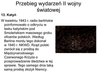 Przebieg wydarzeń II wojny
światowej
13. Katyń
W kwietniu 1943 r. radio berlińskie
poinformowało o odkryciu w
lasku katyńskim pod
Smoleńskiem masowego grobu
oficerów polskich. Według
Berlina mordu tego dokonał
w 1940 r. NKWD. Rząd polski
zwrócił się z prośbą do
Międzynarodowego
Czerwonego Krzyża o
przeprowadzenie śledztwa w tej
sprawie. Tego samego dnia taką
samą prośbę złożyli Niemcy.
 