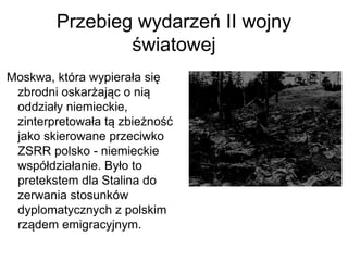 Przebieg wydarzeń II wojny
światowej
Moskwa, która wypierała się
zbrodni oskarżając o nią
oddziały niemieckie,
zinterpretowała tą zbieżność
jako skierowane przeciwko
ZSRR polsko - niemieckie
współdziałanie. Było to
pretekstem dla Stalina do
zerwania stosunków
dyplomatycznych z polskim
rządem emigracyjnym.
 