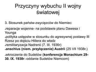 Przyczyny wybuchu II wojny
światowej
3. Stosunek państw-zwycięzców do Niemiec:
●reparacje wojenne- na podstawie planu Dawesa i
Younga
●polityka ustępstw w stosunku do agresywnej postawy III
Rzesz po dojściu Hitlera do władz
●remilitaryzacja Nadrenii (7. III. 1936r)
●anschlus (niem. przyłączenie) Austrii (25 VII 1938r.)
●wkroczenie do Sudetów (konferencja Monachium 29-
30. IX. 1938r.-oddanie Sudetów Niemcom)
 