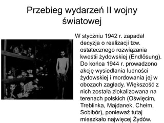 Przebieg wydarzeń II wojny
światowej
W styczniu 1942 r. zapadał
decyzja o realizacji tzw.
ostatecznego rozwiązania
kwestii żydowskiej (Endlösung).
Do końca 1944 r. prowadzono
akcję wysiedlania ludności
żydowskiej i mordowania jej w
obozach zagłady. Większość z
nich została zlokalizowana na
terenach polskich (Oświęcim,
Treblinka, Majdanek, Chełm,
Sobibór), ponieważ tutaj
mieszkało najwięcej Żydów.
 