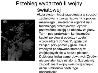 Przebieg wydarzeń II wojny
światowej
Akcja eksterminacji przebiegała w sposób
zaplanowany i zorganizowany, a proces
masowego uśmiercania kojarzył się z
technologią przemysłową. Żydów
przewożono koleją do obozów zagłady.
Tam - pod pretekstem konieczności
kąpieli po długiej podróży - zostali
wprowadzani do "łaźni", gdzie byli
zabijani przy pomocy gazu. Ciała
zmarłych poddawano kremacji w
znajdujących się w obozie piecach.
Dokładna liczba zamordowanych Żydów
nie została nigdy ustalona. Szacuje się,
że podczas II wojny światowej zginęło
około 6 milionów osób tego
pochodzenia.
 