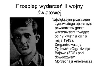 Przebieg wydarzeń II wojny
światowej
Największym przejawem
żydowskiego oporu było
powstanie w getcie
warszawskim trwające
od 19 kwietnia do 16
maja 1943 r.
Zorganizowała je
Żydowska Organizacja
Bojowa (ŻOB) pod
dowództwem
Mordechaja Anielewicza.
 