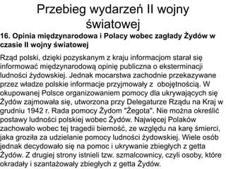 Przebieg wydarzeń II wojny
światowej
16. Opinia międzynarodowa i Polacy wobec zagłady Żydów w
czasie II wojny światowej
Rząd polski, dzięki pozyskanym z kraju informacjom starał się
informować międzynarodową opinię publiczna o eksterminacji
ludności żydowskiej. Jednak mocarstwa zachodnie przekazywane
przez władze polskie informacje przyjmowały z obojętnością. W
okupowanej Polsce organizowaniem pomocy dla ukrywających się
Żydów zajmowała się, utworzona przy Delegaturze Rządu na Kraj w
grudniu 1942 r. Rada pomocy Żydom "Żegota". Nie można określić
postawy ludności polskiej wobec Żydów. Najwięcej Polaków
zachowało wobec tej tragedii bierność, ze względu na karę śmierci,
jaka groziła za udzielanie pomocy ludności żydowskiej. Wiele osób
jednak decydowało się na pomoc i ukrywanie zbiegłych z getta
Żydów. Z drugiej strony istnieli tzw. szmalcownicy, czyli osoby, które
okradały i szantażowały zbiegłych z getta Żydów.
 