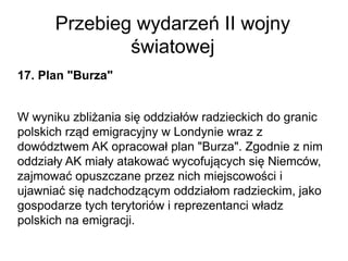 Przebieg wydarzeń II wojny
światowej
17. Plan "Burza"
W wyniku zbliżania się oddziałów radzieckich do granic
polskich rząd emigracyjny w Londynie wraz z
dowództwem AK opracował plan "Burza". Zgodnie z nim
oddziały AK miały atakować wycofujących się Niemców,
zajmować opuszczane przez nich miejscowości i
ujawniać się nadchodzącym oddziałom radzieckim, jako
gospodarze tych terytoriów i reprezentanci władz
polskich na emigracji.
 