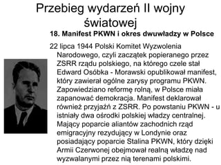 Przebieg wydarzeń II wojny
światowej
18. Manifest PKWN i okres dwuwładzy w Polsce
22 lipca 1944 Polski Komitet Wyzwolenia
Narodowego, czyli zaczątek popieranego przez
ZSRR rządu polskiego, na którego czele stał
Edward Osóbka - Morawski opublikował manifest,
który zawierał ogólne zarysy programu PKWN.
Zapowiedziano reformę rolną, w Polsce miała
zapanować demokracja. Manifest deklarował
również przyjaźń z ZSRR. Po powstaniu PKWN - u
istniały dwa ośrodki polskiej władzy centralnej.
Mający poparcie aliantów zachodnich rząd
emigracyjny rezydujący w Londynie oraz
posiadający poparcie Stalina PKWN, który dzięki
Armii Czerwonej obejmował realną władzę nad
wyzwalanymi przez nią terenami polskimi.
 