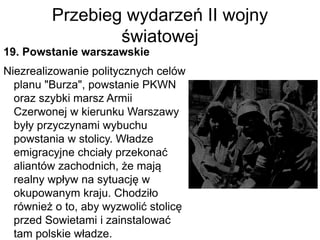 Przebieg wydarzeń II wojny
światowej
19. Powstanie warszawskie
Niezrealizowanie politycznych celów
planu "Burza", powstanie PKWN
oraz szybki marsz Armii
Czerwonej w kierunku Warszawy
były przyczynami wybuchu
powstania w stolicy. Władze
emigracyjne chciały przekonać
aliantów zachodnich, że mają
realny wpływ na sytuację w
okupowanym kraju. Chodziło
również o to, aby wyzwolić stolicę
przed Sowietami i zainstalować
tam polskie władze.
 