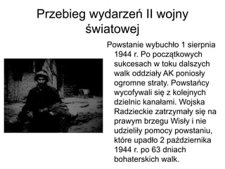 Przebieg wydarzeń II wojny
światowej
Powstanie wybuchło 1 sierpnia
1944 r. Po początkowych
sukcesach w toku dalszych
walk oddziały AK poniosły
ogromne straty. Powstańcy
wycofywali się z kolejnych
dzielnic kanałami. Wojska
Radzieckie zatrzymały się na
prawym brzegu Wisły i nie
udzieliły pomocy powstaniu,
które upadło 2 października
1944 r. po 63 dniach
bohaterskich walk.
 
