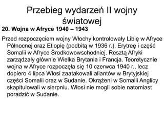 Przebieg wydarzeń II wojny
światowej
20. Wojna w Afryce 1940 – 1943
Przed rozpoczęciem wojny Włochy kontrolowały Libię w Afryce
Północnej oraz Etiopię (podbitą w 1936 r.), Erytreę i część
Somalii w Afryce Środkowowschodniej. Resztą Afryki
zarządzały głównie Wielka Brytania i Francja. Teoretycznie
wojna w Afryce rozpoczęła się 10 czerwca 1940 r., lecz
dopiero 4 lipca Włosi zaatakowali aliantów w Brytyjskiej
części Somalii oraz w Sudanie. Okrążeni w Somalii Anglicy
skapitulowali w sierpniu. Włosi nie mogli sobie natomiast
poradzić w Sudanie.
 