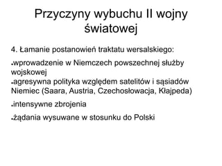 Przyczyny wybuchu II wojny
światowej
4. Łamanie postanowień traktatu wersalskiego:
●wprowadzenie w Niemczech powszechnej służby
wojskowej
●agresywna polityka względem satelitów i sąsiadów
Niemiec (Saara, Austria, Czechosłowacja, Kłajpeda)
●intensywne zbrojenia
●żądania wysuwane w stosunku do Polski
 