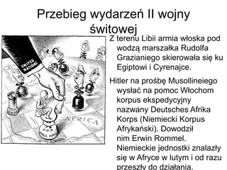 Przebieg wydarzeń II wojny
świtowej
Z terenu Libii armia włoska pod
wodzą marszałka Rudolfa
Grazianiego skierowała się ku
Egiptowi i Cyrenajce.
Hitler na prośbę Musollineiego
wysłać na pomoc Włochom
korpus ekspedycyjny
nazwany Deutsches Afrika
Korps (Niemiecki Korpus
Afrykański). Dowodził
nim Erwin Rommel.
Niemieckie jednostki znalazły
się w Afryce w lutym i od razu
przeszły do działania.
 