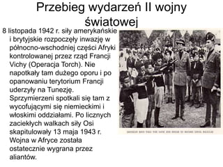 Przebieg wydarzeń II wojny
światowej
8 listopada 1942 r. siły amerykańskie
i brytyjskie rozpoczęły inwazję w
północno-wschodniej części Afryki
kontrolowanej przez rząd Francji
Vichy (Operacja Torch). Nie
napotkały tam dużego oporu i po
opanowaniu terytorium Francji
uderzyły na Tunezję.
Sprzymierzeni spotkali się tam z
wycofującymi się niemieckimi i
włoskimi oddziałami. Po licznych
zaciekłych walkach siły Osi
skapitulowały 13 maja 1943 r.
Wojna w Afryce została
ostatecznie wygrana przez
aliantów.
 
