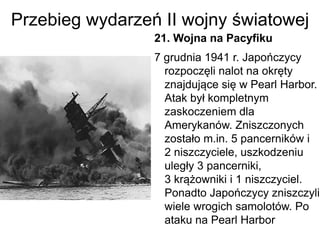 Przebieg wydarzeń II wojny światowej
21. Wojna na Pacyfiku
7 grudnia 1941 r. Japończycy
rozpoczęli nalot na okręty
znajdujące się w Pearl Harbor.
Atak był kompletnym
zaskoczeniem dla
Amerykanów. Zniszczonych
zostało m.in. 5 pancerników i
2 niszczyciele, uszkodzeniu
uległy 3 pancerniki,
3 krążowniki i 1 niszczyciel.
Ponadto Japończycy zniszczyli
wiele wrogich samolotów. Po
ataku na Pearl Harbor
 