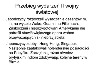 Przebieg wydarzeń II wojny
światowej
Japończycy rozpoczęli wysadzanie desantów m.
in. na wyspie Wake, Guam i na Filipinach.
Zaskoczeni i nieprzygotowani Amerykanie nie
potrafili stawić większego oporu wobec
przeważających sił nieprzyjaciela.
Japończycy zdobyli Hong-Hong, Singapur.
Następnie zaatakowali holenderskie posiadłości
na Pacyfiku. Zaczęli zagrażać również
brytyjskim Indiom zdobywając kolejne tereny w
Birmie.
 