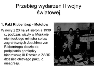 Przebieg wydarzeń II wojny
światowej
1. Pakt Ribbentrop - Mołotow
W nocy z 23 na 24 sierpnia 1939
r., podczas wizyty w Moskwie
niemieckiego ministra spraw
zagranicznych Joachima von
Ribbentropa doszło do
podpisania pomiędzy
hitlerowską III Rzeszą a ZSRR
dziesięcioletniego paktu o
nieagresji.
 