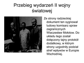 Przebieg wydarzeń II wojny
światowej
Ze strony radzieckiej
dokument ten sygnował
ludowy komisarz spraw
zagranicznych
Wiaczesław Mołotow. Do
układu tego został
dołączony tajny protokół
dodatkowy, w którym
strony uzgodniły podział
stref wpływów w Europie
Wschodniej.
 
