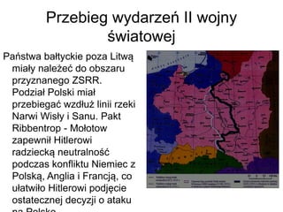 Przebieg wydarzeń II wojny
światowej
Państwa bałtyckie poza Litwą
miały należeć do obszaru
przyznanego ZSRR.
Podział Polski miał
przebiegać wzdłuż linii rzeki
Narwi Wisły i Sanu. Pakt
Ribbentrop - Mołotow
zapewnił Hitlerowi
radziecką neutralność
podczas konfliktu Niemiec z
Polską, Anglia i Francją, co
ułatwiło Hitlerowi podjęcie
ostatecznej decyzji o ataku
 