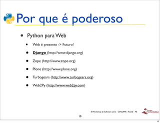 Por que é poderoso
•   Python para Web
    •   Web é presente -> Futuro!

    •   Django (http://www.django.org)

    •   Zope (http://www.zope.org)

    •   Plone (http://www.plone.org)

    •   Turbogears (http://www.turbogears.org)

    •   Web2Py (http://www.web2py.com)




                                            II Workshop de Software Livre - CIN/UFPE - Recife - PE

                                       10
                                                                                                     10
 