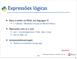 Expressões lógicas

•   None é similar ao NULL em linguagem C
     •   L = [None] * 100 (declara uma lista de 100 items None )


•   Operações com or e and
     •   not -> inversão lógica (true -> false , false -> true)
     •   and e or (&& e II)


•   isinstance(element,type)
     •   Veriﬁca se um elemento é do tipo type


                                                                                               Exemplos3

                                                   II Workshop de Software Livre - CIN/UFPE - Recife - PE
                                           101
                                                                                                            101
 