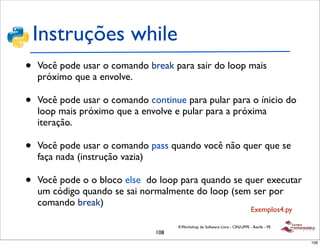 Instruções while
•   Você pode usar o comando break para sair do loop mais
    próximo que a envolve.

•   Você pode usar o comando continue para pular para o ínicio do
    loop mais próximo que a envolve e pular para a próxima
    iteração.

•   Você pode usar o comando pass quando você não quer que se
    faça nada (instrução vazia)

•   Você pode o o bloco else do loop para quando se quer executar
    um código quando se sai normalmente do loop (sem ser por
    comando break)
                                                                               Exemplos4.py

                                     II Workshop de Software Livre - CIN/UFPE - Recife - PE
                               108
                                                                                              108
 