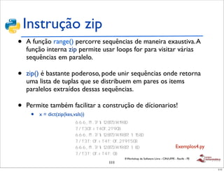 Instrução zip
•   A função range() percorre sequências de maneira exaustiva. A
    função interna zip permite usar loops for para visitar várias
    sequências em paralelo.

•   zip() é bastante poderoso, pode unir sequências onde retorna
               !
    uma lista de tuplas que se distribuem em pares os items
    paralelos extraídos dessas sequências.

•   Permite também facilitar a construção de dícionarios!
               !

     •   x = dict(zip(kes,vals))
                     !
                         !
                         !
                         !
                         !
                         !                                                         Exemplos4.py
                         !
                                         II Workshop de Software Livre - CIN/UFPE - Recife - PE
                                   111
                                                                                                  111
 