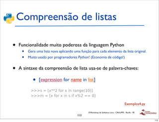 Compreensão de listas
    !
      !"#$%&&'()"*+&*,-(./( linguagem Python
•   Funcionalidade muito poderosa da
     • 01.2"'*(3$"%./*4"#$%&(()"*+&*,-(./(5*4%-/*,-(./(*+&*6"%#/* da lista original.
         Gera uma lista nova aplicando uma função para cada elemento
     • 674-,*&*%7$-+/8*9*3("*+&*4"#$%&(()"*+&*,-(./(*:*;&#* de código!)
     !
         Muito usado por programadores Python! (Economia
         4"#3#*&#*#/..-4/8

•   A !sintaxe da compreensão de lista usa-se de palavra-chaves:
        0"%*&<&#$,"
          ! =*>*?<@*A*<*-'*?B*888*CDD

             •   [expression for name in list]
          ! E*>*?<*F*<*-'*=*/'+*<*&G&'D

     !   H#*$1.2"'*.&#"(
          ! III(*>*J<KKL*6"%*<*-'*%/'M&NOBPQ
          ! III#*>*J<*6"%*<*-'*(*-6*<RL*>>*BQ


                                                                                         Exemplos4.py

                                               II Workshop de Software Livre - CIN/UFPE - Recife - PE
                                        113
                                                                                                        113
 