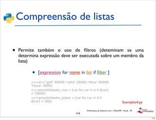 Compreensão de listas


•   Permite também o uso de ﬁltros (deteminam se uma
    determina expressão deve ser executada sobre um membro da
    !
    lista)
     !"#$%&&'()"*+&*,-(./(012

     !
                •    [expression for name in list if ﬁlter ]
         3.-,-4/%*+-5-"'6%-"(7*&8&#$,"9
             ! :::+;<=>",?=9@AAAA7=5&,./=9BCAAA7=D-,E8=9FGAAA7
               =?E(5/=91AAAH
             ! :::$"((-I-,-+/+&(J%-5"*;*K5/%*?"%*5/%*-'*+*-?*+K5/%L*
               M*NAAAAL
             ! :::$"((-I-,-+/+&(J$"I%&*;*K5/%*?"%*5/%*-'*+*-?*
               +K5/%L*M*1AAL                                                               Exemplos4.py
     !   O#*(.%-'>(
                                              II Workshop de Software Livre - CIN/UFPE - Recife - PE
            ! :::*'"#&*;*=P'P'*QQ*OQP'QQ(Q.QP'P'QP'/*
                                          114
              ?Q%P'P'/QQQ(P'&*P.-QQ'RQQ/Q*Q(QQEP'QSP'&QQP
              'P'Q-P'%QQ/QT***P'QQ*P'P'P'P'=                                                              114
 