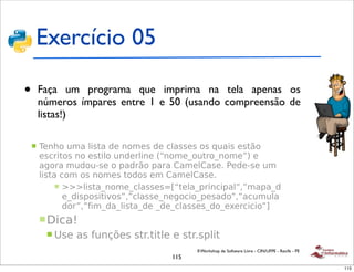 Exercício 05

• Faça
!         um programa que imprima na tela apenas os
  números ímpares entre 1 e 50 (usando compreensão de
 !"#$%&%'()*+*
  listas!)

 !   ,#-.()/01)2'341)5#)-(0#3)5#)%2133#3)(3)6/1'3)#347()
     #3%$'4(3)-()#34'2()/-5#$2'-#)89-(0#:(/4$(:-(0#;<)#)
     1=($1)0/5(/>3#)()?15$7()?1$1)@10#2@13#+)A#5#>3#)/0)
     2'341)%(0)(3)-(0#3)4(5(3)#0)@10#2@13#+
          ! BBB2'341:-(0#:%2133#3CD94#21:?$'-%'?12;E;01?1:5
            #:5'3?(3'4'F(3;E;%2133#:-#=(%'(:?#315(;E;1%/0/21
            5($;E;G'0:51:2'341:5#):5#:%2133#3:5(:#"#$%'%'(;H
     ! I'%1J
       ! K3#)13)G/-LM#3)34$+4'42#)#)34$+3?2'4

                                              II Workshop de Software Livre - CIN/UFPE - Recife - PE
 !   N#?(341O                          115
        ! $#3?(341)C)DPP+Q('-8DR+4'42#8<)G($)R)'-)SH<)G($)S)'-)                                        115
 