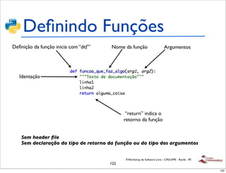 Deﬁnindo Funções
Deﬁnição da função inicia com “def ”   Nome da função                        Argumentos




   Identação




                                              “return” indica o
                                             retorno da função


    Sem header ﬁle
    Sem declaração do tipo de retorno da função ou do tipo dos argumentos


                                              II Workshop de Software Livre - CIN/UFPE - Recife - PE
                                       122
                                                                                                       122
 
