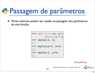 Passagem de parâmetros
•   Várias métricas podem ser usadas na passagem dos parâmetros
    de uma função:


                    >>> def myfun(x, y):
                            return x * y
                    >>> myfun(3, 4)
                    12
                    >>> myfun(y=3, x=4)
                    12
                    >>> myfun(3, y=4)
                    12

                                                                               Exemplos5.py

                                     II Workshop de Software Livre - CIN/UFPE - Recife - PE
                               124
                                                                                              124
 