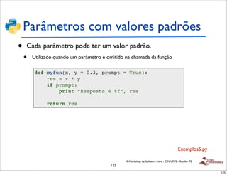 Parâmetros com valores padrões
•   Cada parâmetro pode ter um valor padrão.
    •   Utilizado quando um parâmetro é omitido na chamada da função

         def myfun(x, y = 0.3, prompt = True):
             res = x * y
             if prompt:
                 print “Resposta é %f”, res

              return res




                                                                                          Exemplos5.py

                                                II Workshop de Software Livre - CIN/UFPE - Recife - PE
                                         125
                                                                                                         125
 