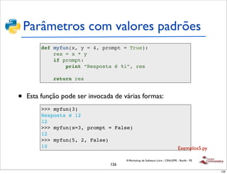 Parâmetros com valores padrões
        def myfun(x, y = 4, prompt = True):
            res = x * y
            if prompt:
                print “Resposta é %i”, res

             return res


•   Esta função pode ser invocada de várias formas:
         >>> myfun(3)
         Resposta é 12
         12
         >>> myfun(x=3, prompt = False)
         12
         >>> myfun(5, 2, False)
         10                                                                     Exemplos5.py

                                      II Workshop de Software Livre - CIN/UFPE - Recife - PE
                                126
                                                                                               126
 