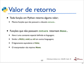 Valor de retorno
•   Toda função em Python retorna alguma valor;
    •   Mesmo funções que não possuem a cláusula return.



•   Funções que não possuem return retornam None.
    •   None é uma constante especial deﬁnida na linguagem;

    •   Similar a NULL, void, ou nil em outras linaguagens;

    •   É lógicamente equivalente à False;

    •   O interpretador não imprime None.




                                                   II Workshop de Software Livre - CIN/UFPE - Recife - PE
                                             127
                                                                                                            127
 