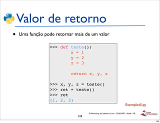 Valor de retorno
•   Uma função pode retornar mais de um valor

                  >>> def teste():
                          x = 1
                          y = 2
                          z = 3

                            return x, y, z

                  >>>   x, y, z = teste()
                  >>>   ret = teste()
                  >>>   ret
                  (1,   2, 3)
                                                                              Exemplos5.py

                                    II Workshop de Software Livre - CIN/UFPE - Recife - PE
                              128
                                                                                             128
 