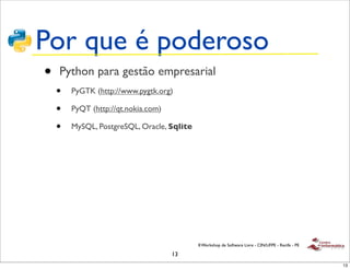 Por que é poderoso
•   Python para gestão empresarial
    •   PyGTK (http://www.pygtk.org)

    •   PyQT (http://qt.nokia.com)

    •   MySQL, PostgreSQL, Oracle, Sqlite




                                            II Workshop de Software Livre - CIN/UFPE - Recife - PE

                                     13
                                                                                                     13
 