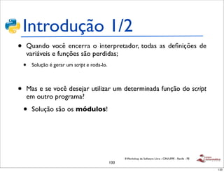 Introdução 1/2
•   Quando você encerra o interpretador, todas as deﬁnições de
    variáveis e funções são perdidas;
    •   Solução é gerar um script e roda-lo.



•   Mas e se você desejar utilizar um determinada função do script
    em outro programa?

    •   Solução são os módulos!




                                                     II Workshop de Software Livre - CIN/UFPE - Recife - PE
                                               133
                                                                                                              133
 