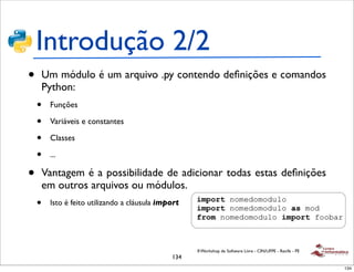 Introdução 2/2
•       Um módulo é um arquivo .py contendo deﬁnições e comandos
        Python:
    •    Funções

    •    Variáveis e constantes

    •    Classes

    •    ...

•       Vantagem é a possibilidade de adicionar todas estas deﬁnições
        em outros arquivos ou módulos.
    •    Isto é feito utilizando a cláusula import




                                                     II Workshop de Software Livre - CIN/UFPE - Recife - PE
                                               134
                                                                                                              134
 
