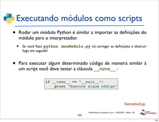 Executando módulos como scripts
•   Rodar um módulo Python é similar a importar as deﬁnições do
    módulo para o interpretador.
    •   Se você ﬁzer python meuModulo.py irá carregar as deﬁnições e destruir
        logo em seguida!


•   Para executar algum determinado código de maneira similar à
    um script você deve testar a cláusula __name__ :

                    if __name__ == “__main__”:
                        print “Execute algum código”



                                                                                      Exemplos5.py

                                            II Workshop de Software Livre - CIN/UFPE - Recife - PE
                                      135
                                                                                                     135
 