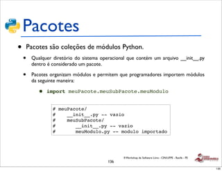 Pacotes
•   Pacotes são coleções de módulos Python.
    •   Qualquer diretório do sistema operacional que contém um arquivo __init__.py
        dentro é considerado um pacote.

    •   Pacotes organizam módulos e permitem que programadores importem módulos
        da seguinte maneira:

          •   import meuPacote.meuSubPacote.meuModulo


                 # meuPacote/
                 #    __init__.py -- vazio
                 #    meuSubPacote/
                 #       __init__.py -- vazio
                 #       meuModulo.py -- modulo importado




                                                II Workshop de Software Livre - CIN/UFPE - Recife - PE
                                         136
                                                                                                         136
 