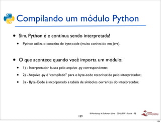 Compilando um módulo Python
•       Sim, Python é e continua sendo interpretada!
    •    Python utiliza o conceito de byte-code (muito conhecido em Java).



•       O que acontece quando você importa um módulo:
    •    1) - Interpretador busca pelo arquivo .py correspondente;

    •    2) - Arquivo .py é “compilado” para o byte-code reconhecido pelo interpretador;

    •    3) - Byte-Code é incorporado a tabela de símbolos correntes do interpretador.




                                                      II Workshop de Software Livre - CIN/UFPE - Recife - PE
                                              139
                                                                                                               139
 