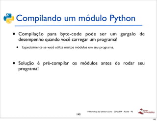 Compilando um módulo Python
•       Compilação para byte-code pode ser um gargalo de
        desempenho quando você carregar um programa!
    •    Especialmente se você utiliza muitos módulos em seu programa.



•       Solução é pré-compilar os módulos antes de rodar seu
        programa!




                                                    II Workshop de Software Livre - CIN/UFPE - Recife - PE
                                             140
                                                                                                             140
 