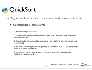 QuickSort
•   Algoritmo de ordenação bastante utilizado e muito eﬁciente

    •   Complexidade BigO(nlogn)

        1 . Escolher um pivô inicial x;

        2. Colocar todos itens com chave menor que a de x à esquerda de x, formando
        uma seqüência S1;

        3. Colocar todos itens com chave maior que a de x à direita de x, formando uma
        seqüência S2;

        4. Isto feito, o mesmo processo é aplicado às seqüências S1 e S2, que por sua vez
        produzirão novos segmentos;

        5. O processo deve ser aplicado sucessivamente às seqüências enquanto
        elas tiverem tamanho ≥ 1;




                                                       II Workshop de Software Livre - CIN/UFPE - Recife - PE
                                               142
                                                                                                                142
 