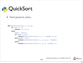 QuickSort
•   Você pensaria assim...


def partition(list, l, e, g):
    if list == []:
        return (l, e, g)
    else:
        head = list[0]
        if head < e[0]:
            return partition(list[1:], l + [head], e, g)
        elif head > e[0]:
            return partition(list[1:], l, e, g + [head])
        else:
            return partition(list[1:], l, e + [head], g)




                                           II Workshop de Software Livre - CIN/UFPE - Recife - PE
                                     143
                                                                                                    143
 