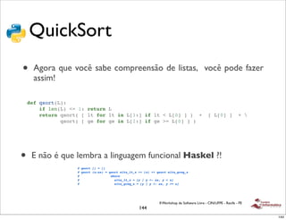QuickSort
•     Agora que você sabe compreensão de listas, você pode fazer
      assim!

    def qsort(L):
        if len(L) <= 1: return L
        return qsort( [ lt for lt in L[1:] if lt < L[0] ] ) +                                  [ L[0] ]            + 
               qsort( [ ge for ge in L[1:] if ge >= L[0] ] )




•    E não é que lembra a linguagem funcional Haskel ?!
                    # qsort [] = []
                    # qsort (x:xs) = qsort elts_lt_x ++ [x] ++ qsort elts_greq_x
                    #                 where
                    #                   elts_lt_x = [y | y <- xs, y < x]
                    #                   elts_greq_x = [y | y <- xs, y >= x]




                                                                II Workshop de Software Livre - CIN/UFPE - Recife - PE
                                                     144
                                                                                                                         144
 