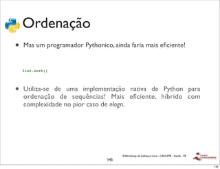 Ordenação
•   Mas um programador Pythonico, ainda faria mais eﬁciente!


    list.sort()




•   Utiliza-se de uma implementação nativa de Python para
    ordenação de sequências! Mais eﬁciente, híbrido com
    complexidade no pior caso de nlogn.




                                      II Workshop de Software Livre - CIN/UFPE - Recife - PE
                                145
                                                                                               145
 